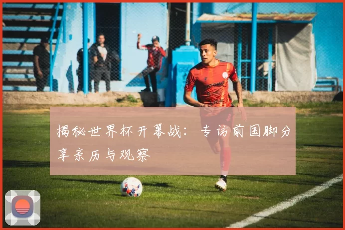 揭秘世界杯开幕战:专访前国脚分享亲历与观察