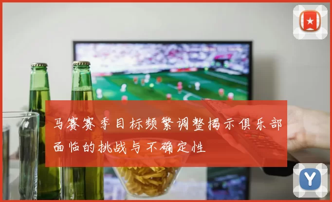 马赛赛季目标频繁调整揭示俱乐部面临的挑战与不确定性