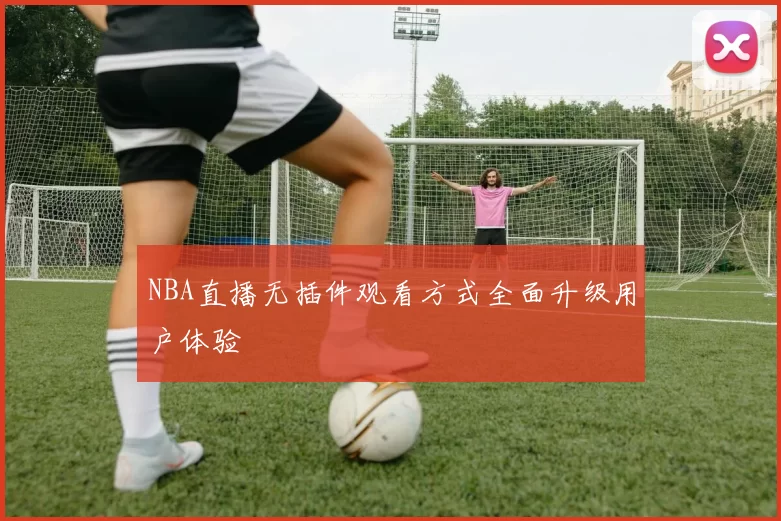 NBA直播无插件观看方式全面升级用户体验