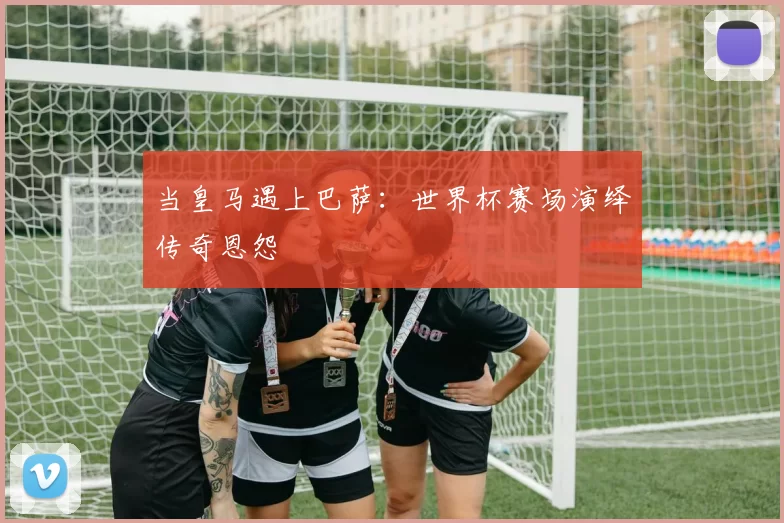 当皇马遇上巴萨：世界杯赛场演绎传奇恩怨