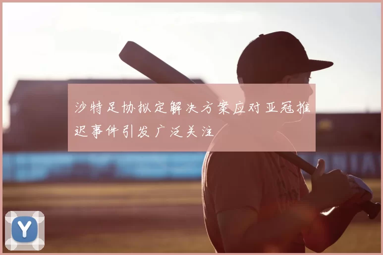 沙特足协拟定解决方案应对亚冠推迟事件引发广泛关注