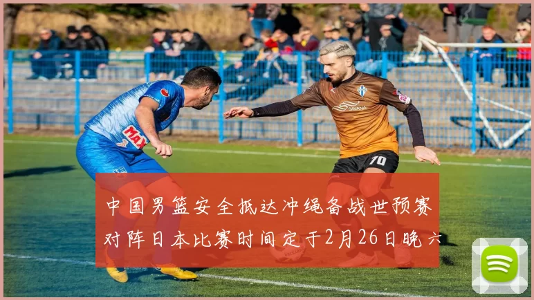 中国男篮安全抵达冲绳备战世预赛对阵日本比赛时间定于2月26日晚六点五分