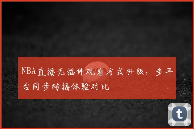 NBA直播无插件观看方式升级，多平台同步转播体验对比