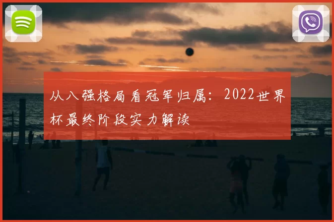 从八强格局看冠军归属：2022世界杯最终阶段实力解读