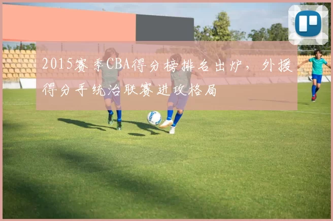 2015赛季CBA得分榜排名出炉，外援得分手统治联赛进攻格局