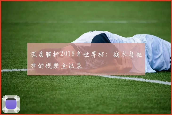 深度解析2018年世界杯:战术与经典的视频全记录
