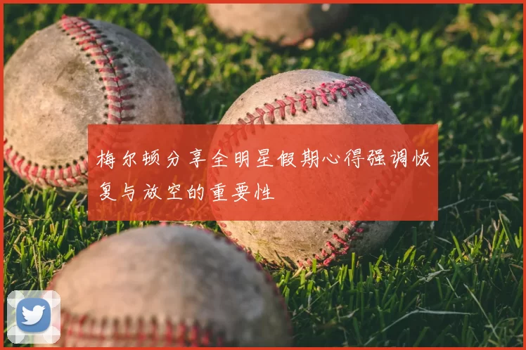 梅尔顿分享全明星假期心得强调恢复与放空的重要性