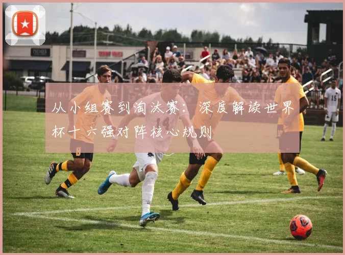 从小组赛到淘汰赛:深度解读世界杯十六强对阵核心规则
