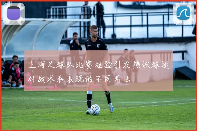 上海足球队比赛经验引发热议球迷对战术和表现的不同看法