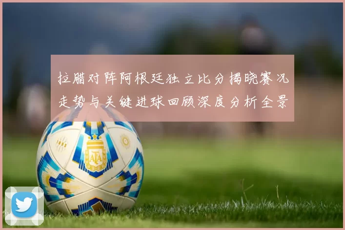 拉腊对阵阿根廷独立比分揭晓赛况走势与关键进球回顾深度分析全景解读