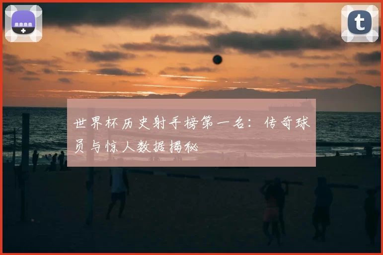 世界杯历史射手榜第一名：传奇球员与惊人数据揭秘