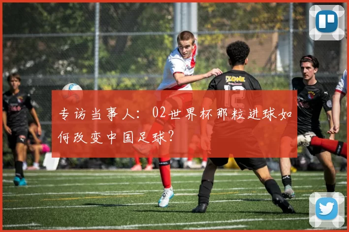 专访当事人:02世界杯那粒进球如何改变中国足球?