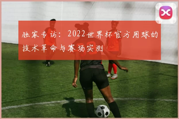 独家专访:2022世界杯官方用球的技术革命与赛场实测