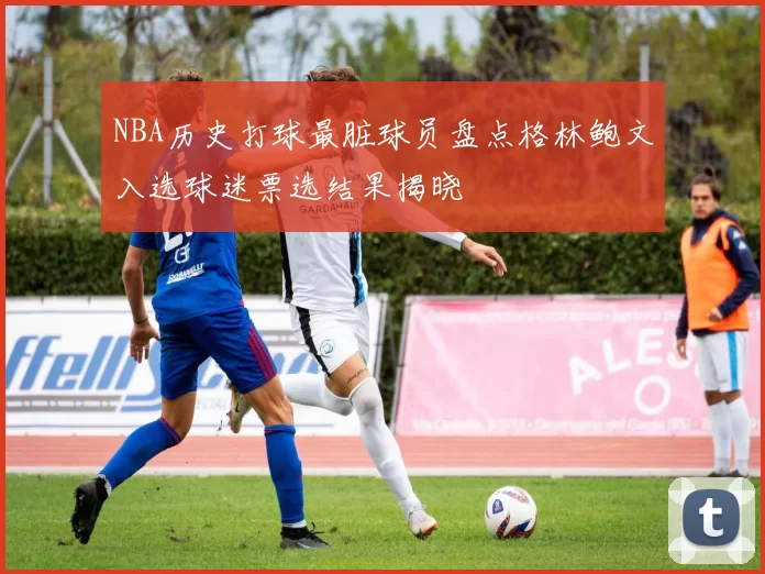 NBA历史打球最脏球员盘点格林鲍文入选球迷票选结果揭晓