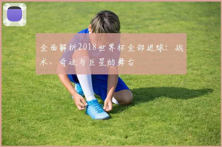 全面解析2018世界杯全部进球:战术、奇迹与巨星的舞台