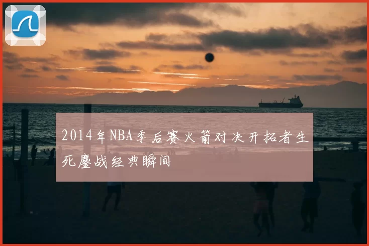 2014年NBA季后赛火箭对决开拓者生死鏖战经典瞬间