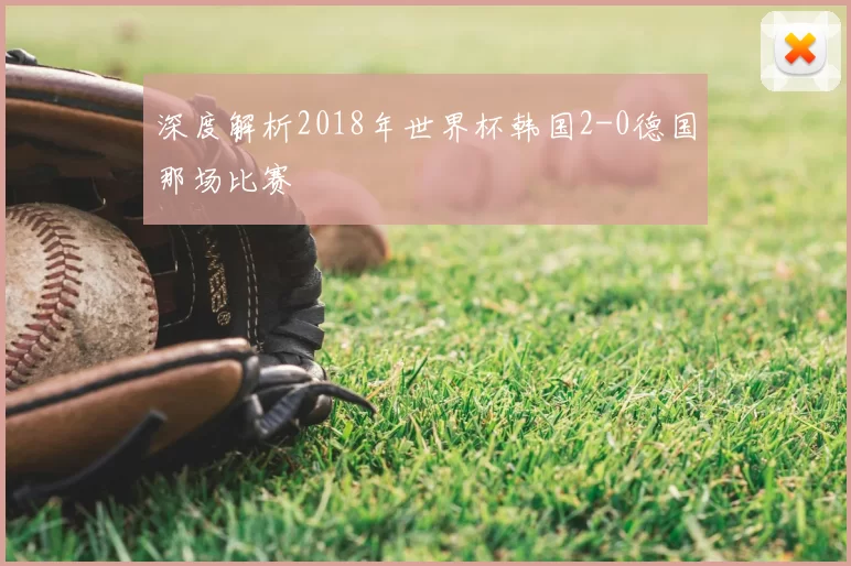 深度解析2018年世界杯韩国2-0德国那场比赛