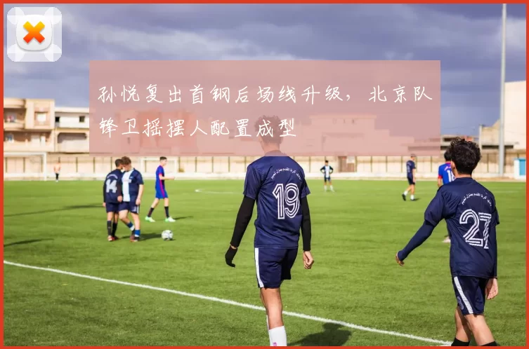 孙悦复出首钢后场线升级,北京队锋卫摇摆人配置成型
