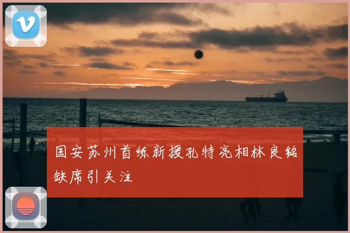 国安苏州首练新援孔特亮相林良铭缺席引关注