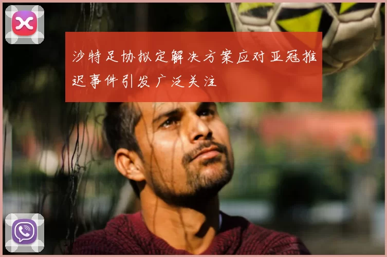 沙特足协拟定解决方案应对亚冠推迟事件引发广泛关注