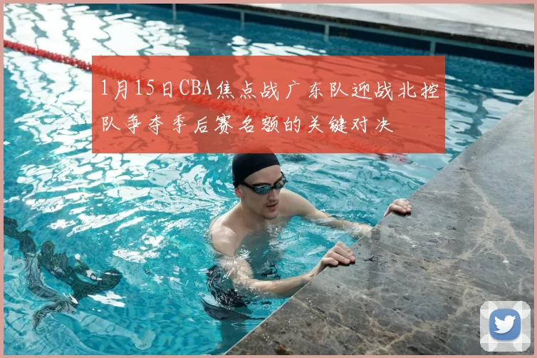 1月15日CBA焦点战广东队迎战北控队争夺季后赛名额的关键对决
