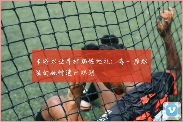 卡塔尔世界杯场馆巡礼：每一座球场的独特遗产规划