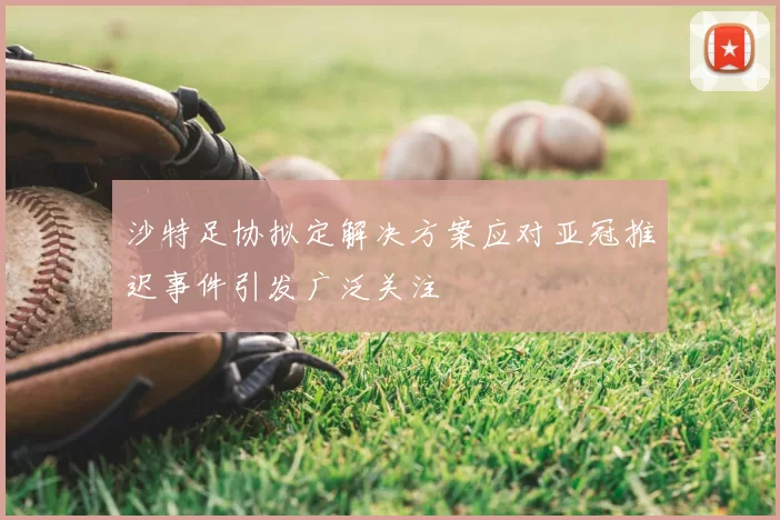 沙特足协拟定解决方案应对亚冠推迟事件引发广泛关注