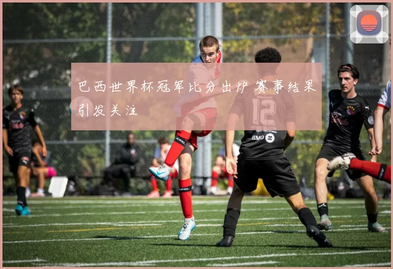 巴西世界杯冠军比分出炉 赛事结果引发关注