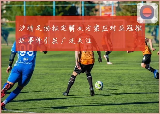 沙特足协拟定解决方案应对亚冠推迟事件引发广泛关注