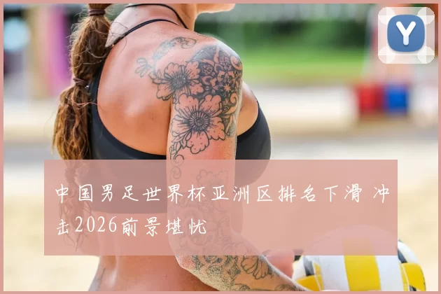 中国男足世界杯亚洲区排名下滑 冲击2026前景堪忧