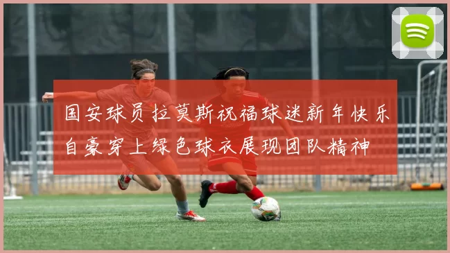 国安球员拉莫斯祝福球迷新年快乐自豪穿上绿色球衣展现团队精神