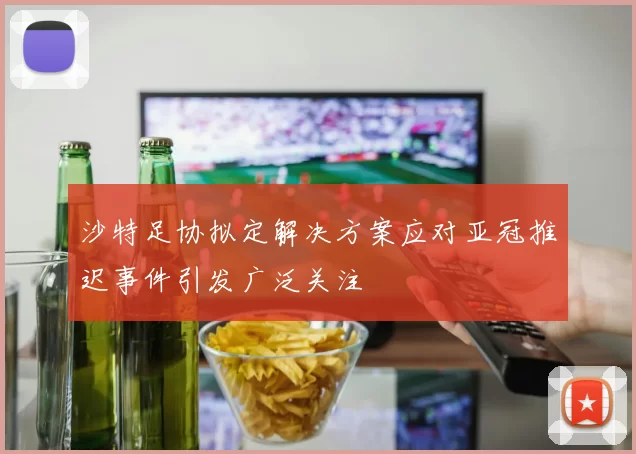 沙特足协拟定解决方案应对亚冠推迟事件引发广泛关注
