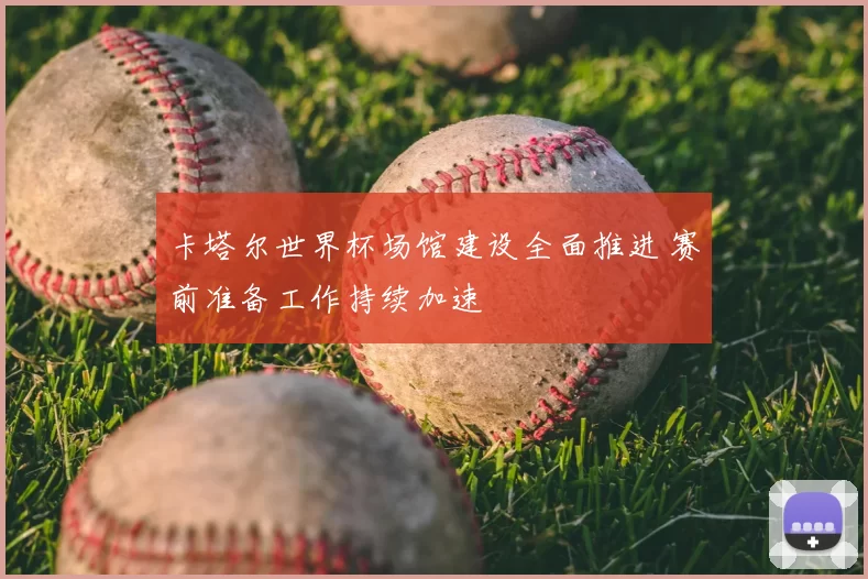 卡塔尔世界杯场馆建设全面推进 赛前准备工作持续加速