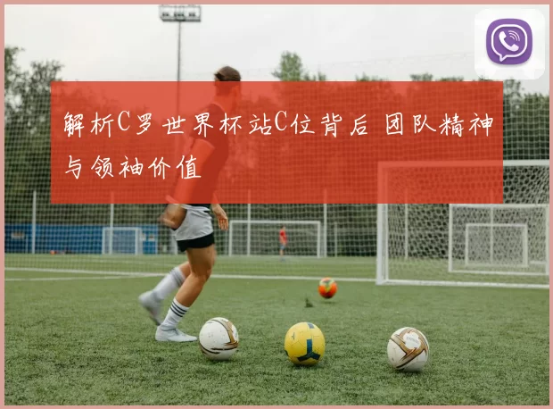 解析C罗世界杯站C位背后 团队精神与领袖价值