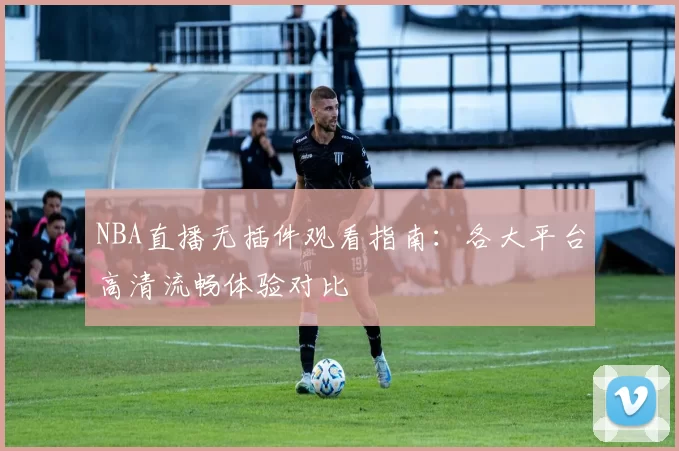 NBA直播无插件观看指南：各大平台高清流畅体验对比