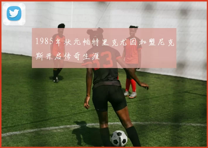 1985年状元帕特里克尤因加盟尼克斯开启传奇生涯