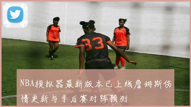 NBA模拟器最新版本已上线詹姆斯伤情更新与季后赛对阵预测