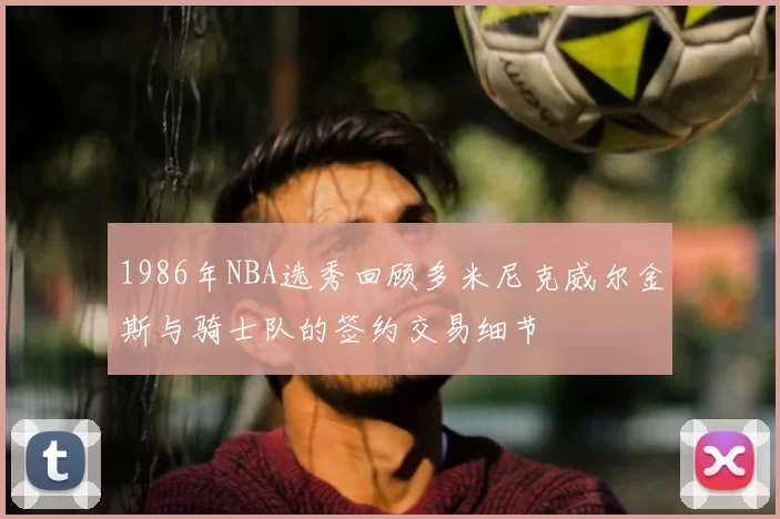 1986年NBA选秀回顾多米尼克威尔金斯与骑士队的签约交易细节