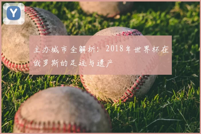 主办城市全解析:2018年世界杯在俄罗斯的足迹与遗产