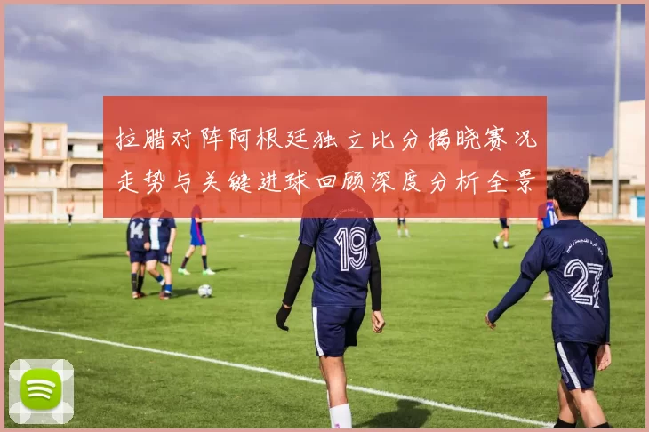 拉腊对阵阿根廷独立比分揭晓赛况走势与关键进球回顾深度分析全景解读