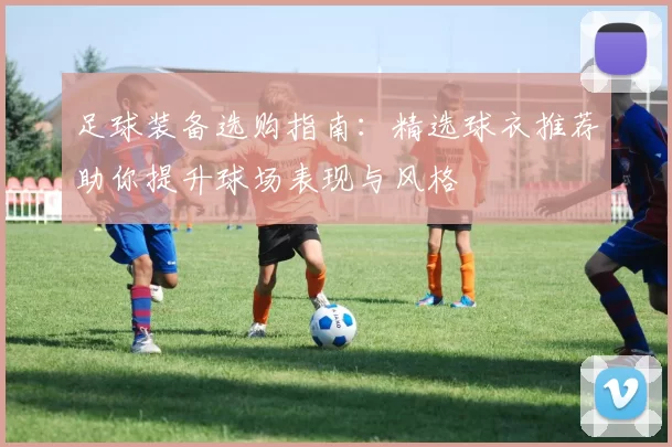足球装备选购指南:精选球衣推荐助你提升球场表现与风格
