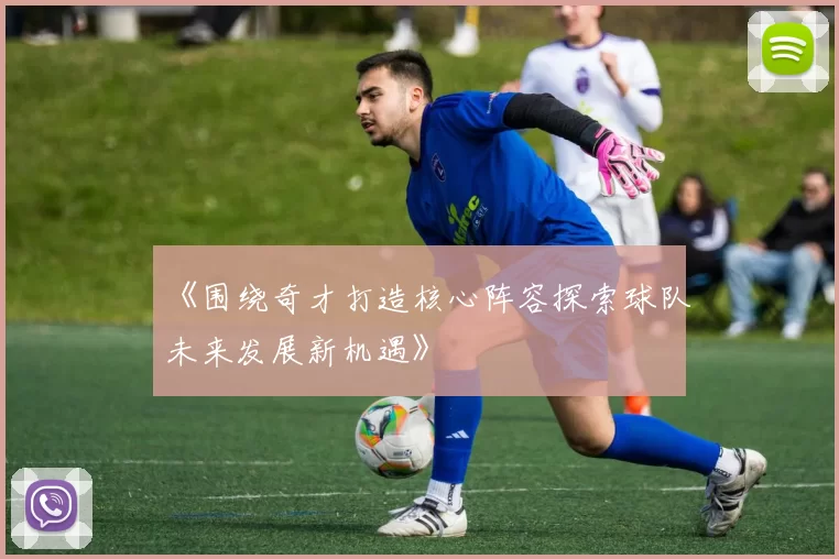 《围绕奇才打造核心阵容探索球队未来发展新机遇》