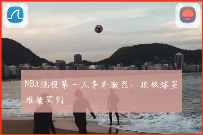 NBA现役第一人争夺激烈，顶级球星谁能笑到
