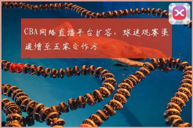 CBA网络直播平台扩容，球迷观赛渠道增至五家合作方