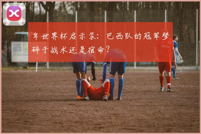 年世界杯启示录:巴西队的冠军梦碎于战术还是宿命?