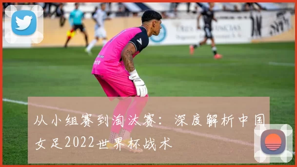 从小组赛到淘汰赛:深度解析中国女足2022世界杯战术