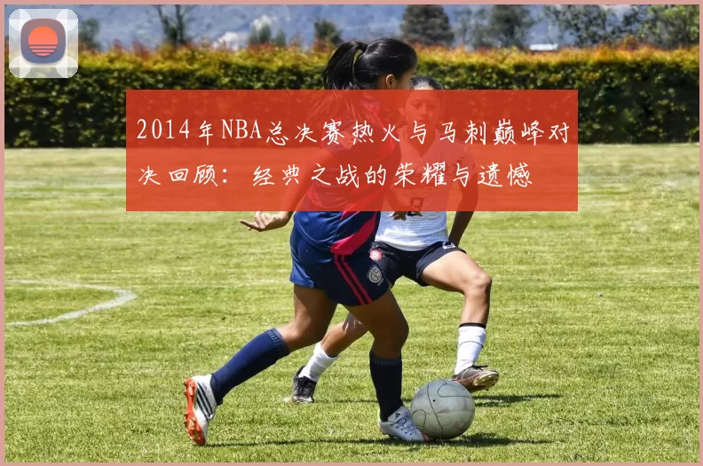2014年NBA总决赛热火与马刺巅峰对决回顾:经典之战的荣耀与遗憾