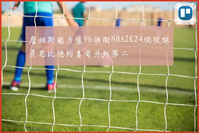 詹姆斯能力值96领衔NBA2K24现役球员恩比德约基奇并列第二