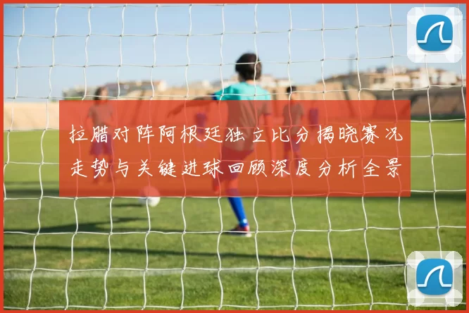 拉腊对阵阿根廷独立比分揭晓赛况走势与关键进球回顾深度分析全景解读