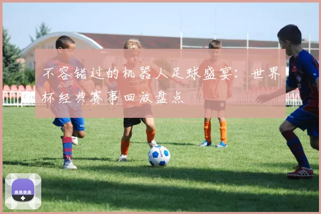 不容错过的机器人足球盛宴:世界杯经典赛事回放盘点